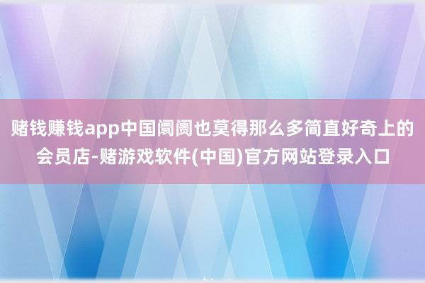 赌钱赚钱app中国阛阓也莫得那么多简直好奇上的会员店-赌游戏软件(中国)官方网站登录入口