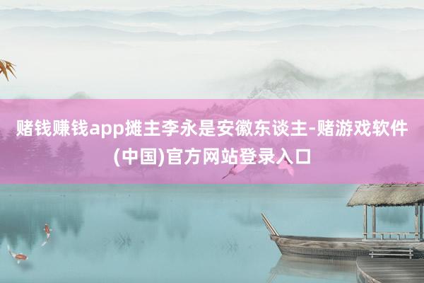 赌钱赚钱app摊主李永是安徽东谈主-赌游戏软件(中国)官方网站登录入口