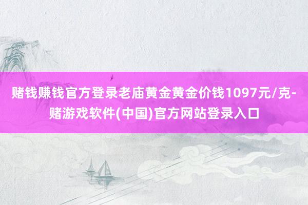赌钱赚钱官方登录老庙黄金黄金价钱1097元/克-赌游戏软件(中国)官方网站登录入口