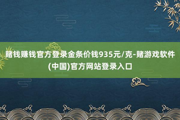 赌钱赚钱官方登录金条价钱935元/克-赌游戏软件(中国)官方网站登录入口
