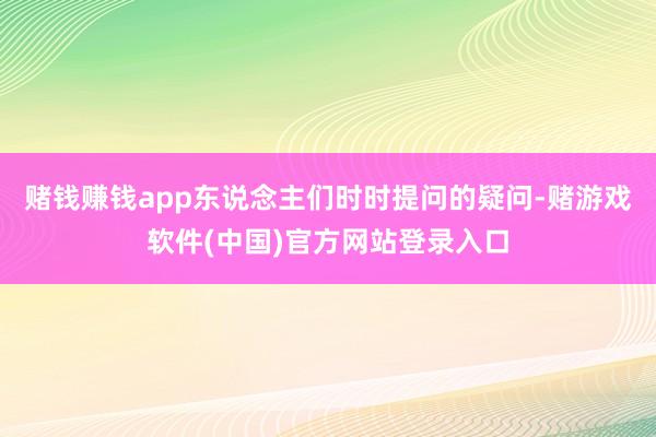 赌钱赚钱app东说念主们时时提问的疑问-赌游戏软件(中国)官方网站登录入口