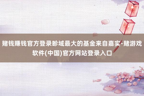 赌钱赚钱官方登录畛域最大的基金来自嘉实-赌游戏软件(中国)官方网站登录入口