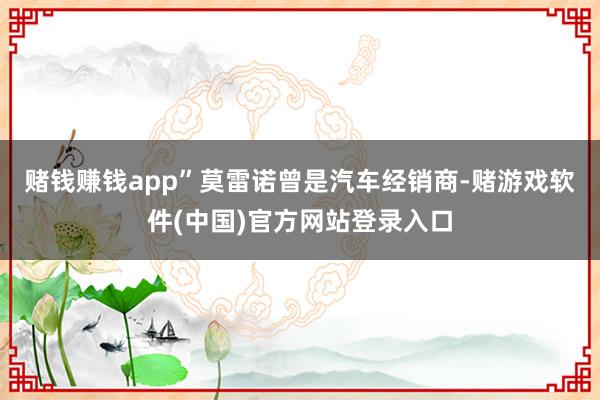 赌钱赚钱app”　　莫雷诺曾是汽车经销商-赌游戏软件(中国)官方网站登录入口