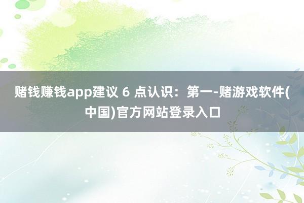 赌钱赚钱app建议 6 点认识：第一-赌游戏软件(中国)官方网站登录入口