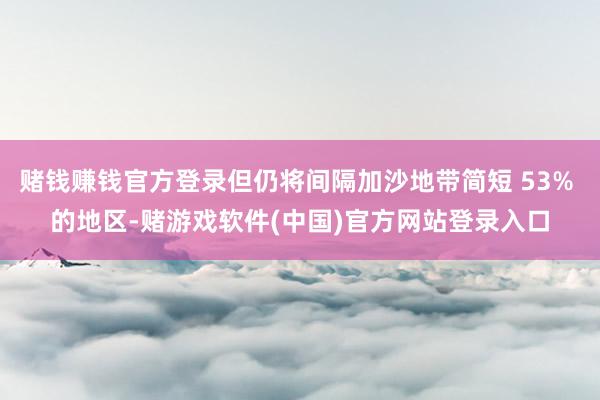 赌钱赚钱官方登录但仍将间隔加沙地带简短 53% 的地区-赌游戏软件(中国)官方网站登录入口