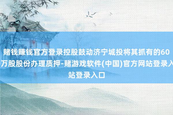 赌钱赚钱官方登录控股鼓动济宁城投将其抓有的6000万股股份办理质押-赌游戏软件(中国)官方网站登录入口