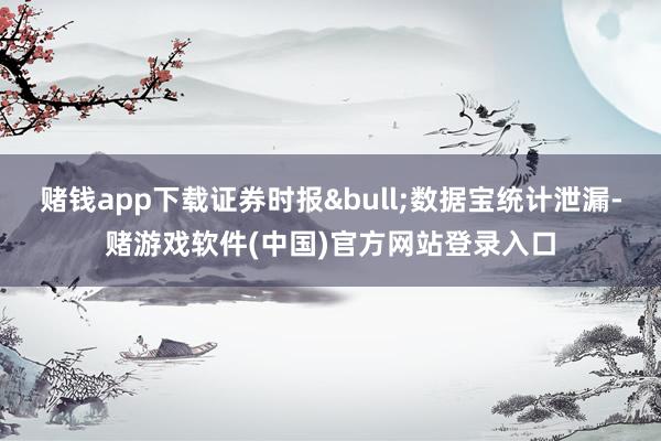 赌钱app下载证券时报&bull;数据宝统计泄漏-赌游戏软件(中国)官方网站登录入口