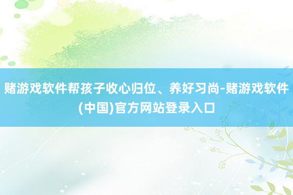 赌游戏软件帮孩子收心归位、养好习尚-赌游戏软件(中国)官方网站登录入口