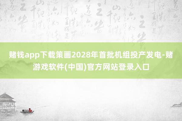 赌钱app下载策画2028年首批机组投产发电-赌游戏软件(中国)官方网站登录入口