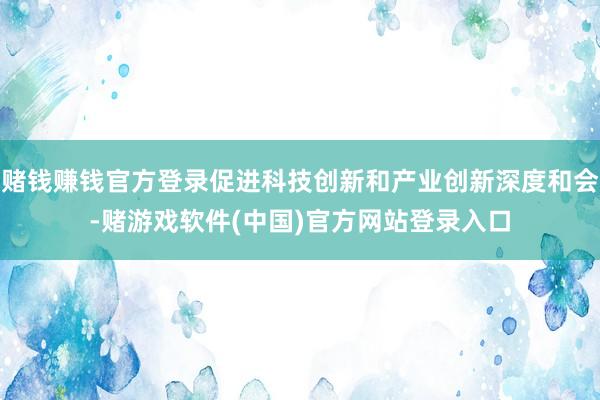赌钱赚钱官方登录促进科技创新和产业创新深度和会-赌游戏软件(中国)官方网站登录入口