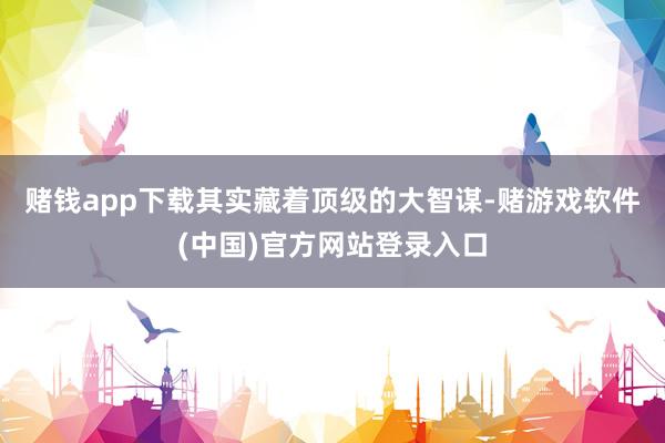 赌钱app下载其实藏着顶级的大智谋-赌游戏软件(中国)官方网站登录入口