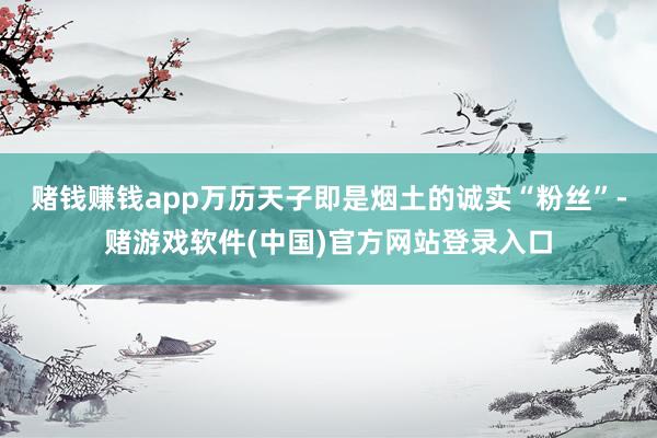 赌钱赚钱app万历天子即是烟土的诚实“粉丝”-赌游戏软件(中国)官方网站登录入口