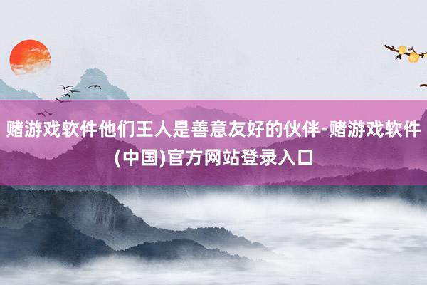 赌游戏软件他们王人是善意友好的伙伴-赌游戏软件(中国)官方网站登录入口