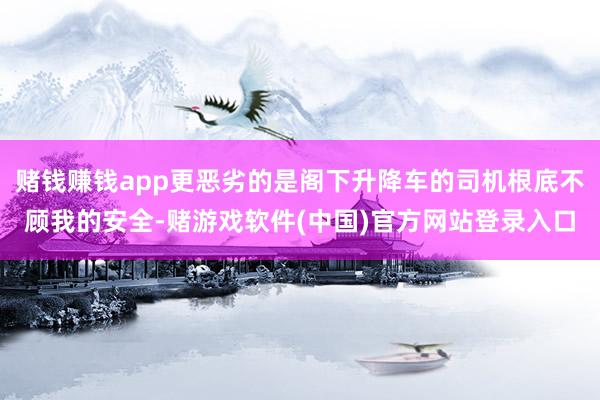 赌钱赚钱app更恶劣的是阁下升降车的司机根底不顾我的安全-赌游戏软件(中国)官方网站登录入口