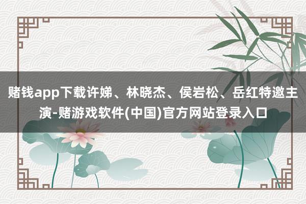 赌钱app下载许娣、林晓杰、侯岩松、岳红特邀主演-赌游戏软件(中国)官方网站登录入口