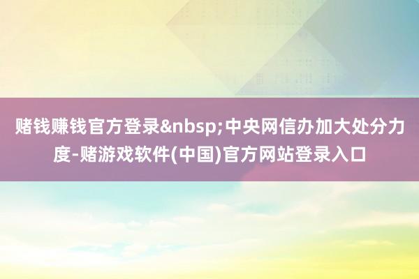 赌钱赚钱官方登录&nbsp;中央网信办加大处分力度-赌游戏软件(中国)官方网站登录入口
