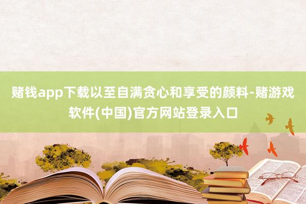 赌钱app下载以至自满贪心和享受的颜料-赌游戏软件(中国)官方网站登录入口