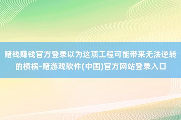 赌钱赚钱官方登录以为这项工程可能带来无法逆转的横祸-赌游戏软件(中国)官方网站登录入口