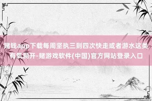 赌钱app下载每周坚执三到四次快走或者游水这类有氧洞开-赌游戏软件(中国)官方网站登录入口